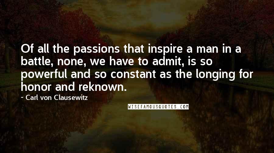 Carl Von Clausewitz Quotes: Of all the passions that inspire a man in a battle, none, we have to admit, is so powerful and so constant as the longing for honor and reknown.