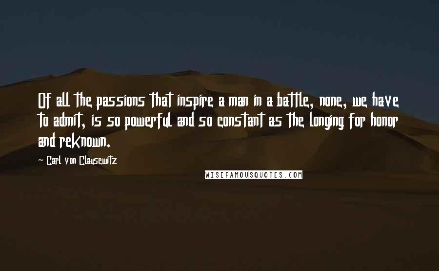 Carl Von Clausewitz Quotes: Of all the passions that inspire a man in a battle, none, we have to admit, is so powerful and so constant as the longing for honor and reknown.