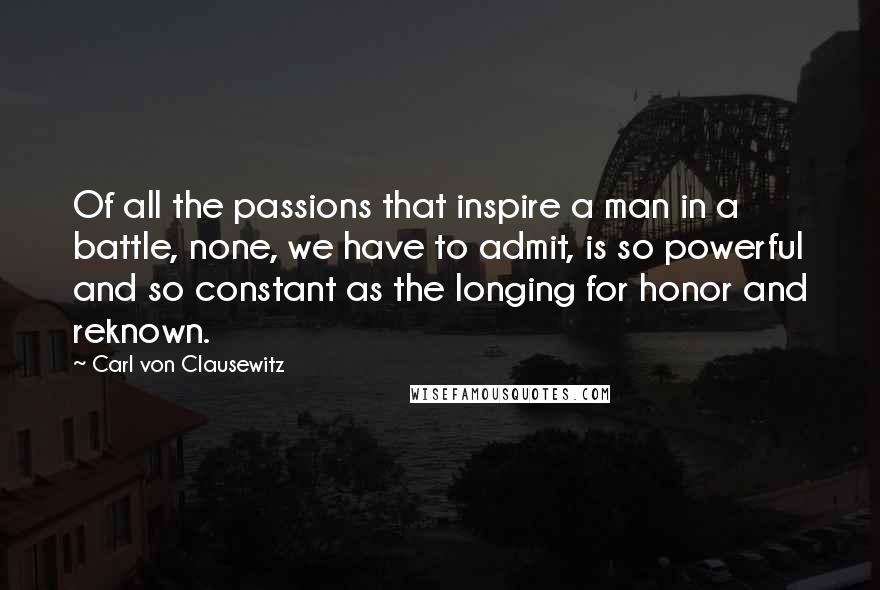 Carl Von Clausewitz Quotes: Of all the passions that inspire a man in a battle, none, we have to admit, is so powerful and so constant as the longing for honor and reknown.