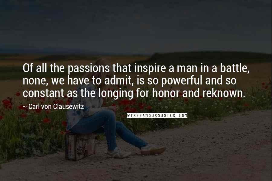 Carl Von Clausewitz Quotes: Of all the passions that inspire a man in a battle, none, we have to admit, is so powerful and so constant as the longing for honor and reknown.