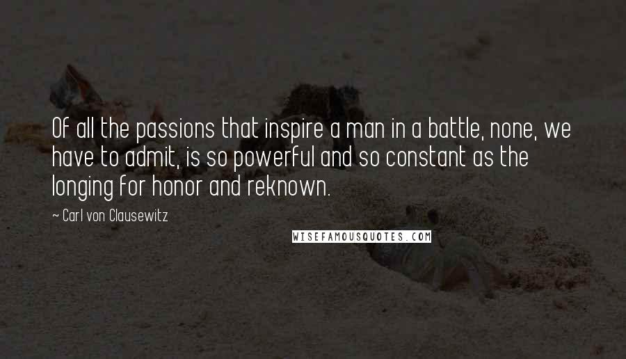 Carl Von Clausewitz Quotes: Of all the passions that inspire a man in a battle, none, we have to admit, is so powerful and so constant as the longing for honor and reknown.