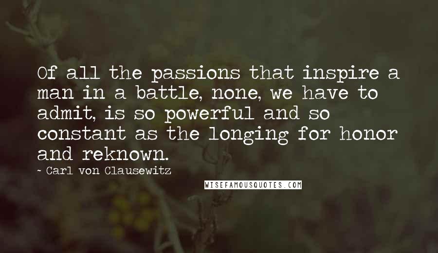 Carl Von Clausewitz Quotes: Of all the passions that inspire a man in a battle, none, we have to admit, is so powerful and so constant as the longing for honor and reknown.