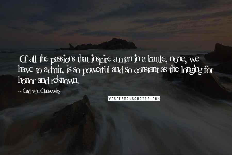 Carl Von Clausewitz Quotes: Of all the passions that inspire a man in a battle, none, we have to admit, is so powerful and so constant as the longing for honor and reknown.