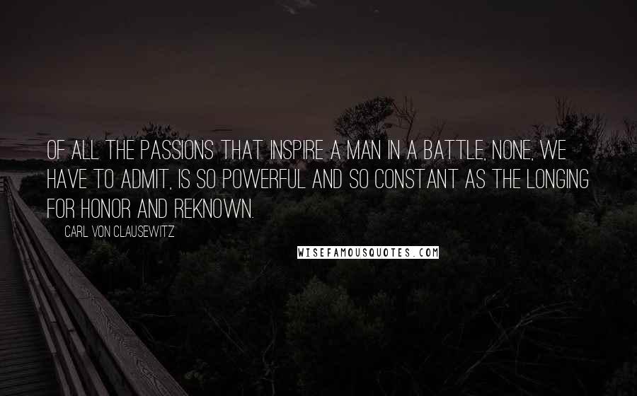 Carl Von Clausewitz Quotes: Of all the passions that inspire a man in a battle, none, we have to admit, is so powerful and so constant as the longing for honor and reknown.