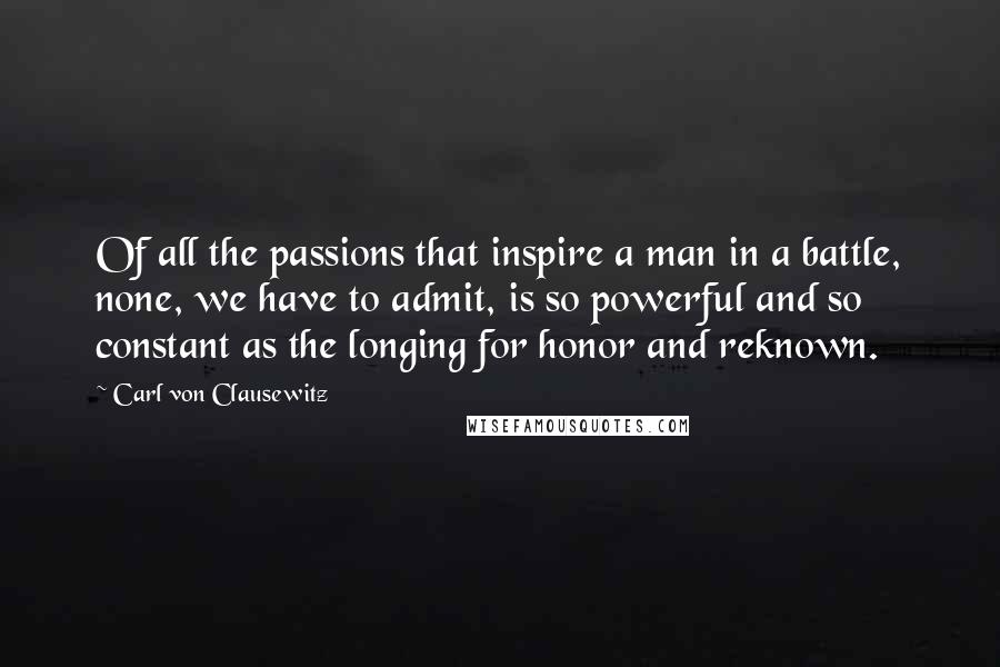 Carl Von Clausewitz Quotes: Of all the passions that inspire a man in a battle, none, we have to admit, is so powerful and so constant as the longing for honor and reknown.