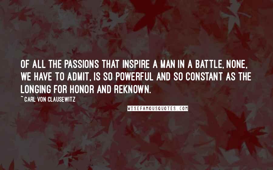 Carl Von Clausewitz Quotes: Of all the passions that inspire a man in a battle, none, we have to admit, is so powerful and so constant as the longing for honor and reknown.