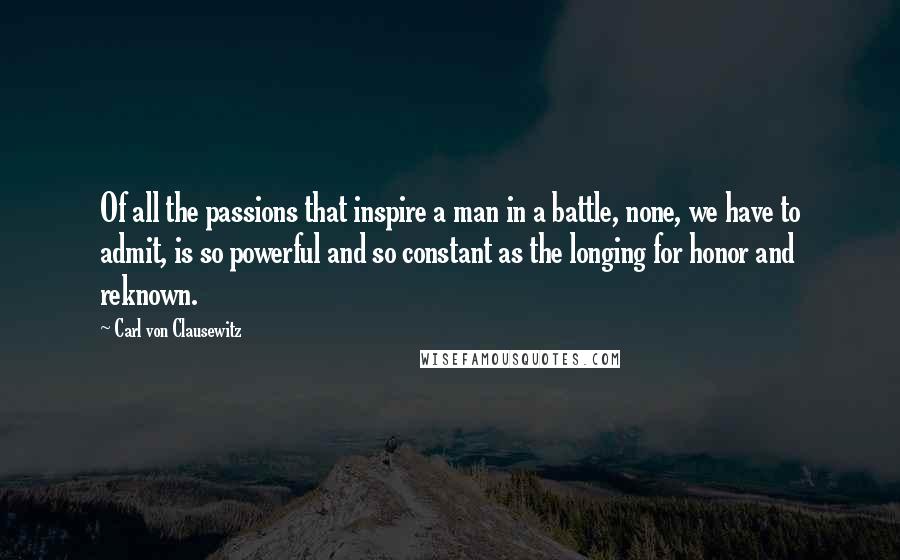 Carl Von Clausewitz Quotes: Of all the passions that inspire a man in a battle, none, we have to admit, is so powerful and so constant as the longing for honor and reknown.