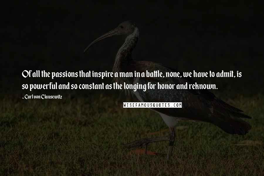 Carl Von Clausewitz Quotes: Of all the passions that inspire a man in a battle, none, we have to admit, is so powerful and so constant as the longing for honor and reknown.