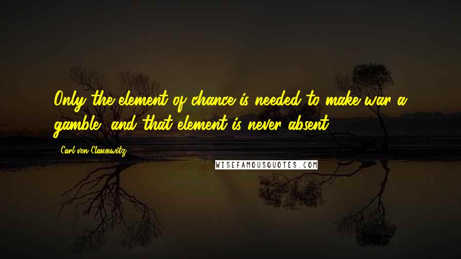 Carl Von Clausewitz Quotes: Only the element of chance is needed to make war a gamble, and that element is never absent.