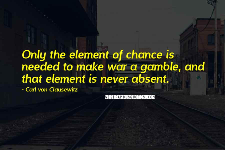 Carl Von Clausewitz Quotes: Only the element of chance is needed to make war a gamble, and that element is never absent.