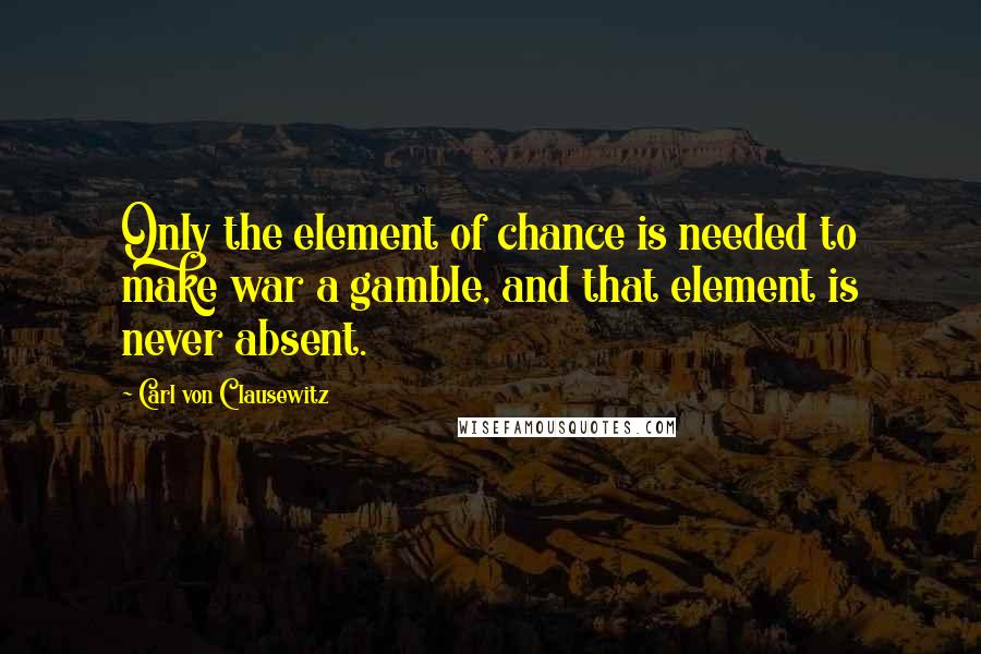 Carl Von Clausewitz Quotes: Only the element of chance is needed to make war a gamble, and that element is never absent.