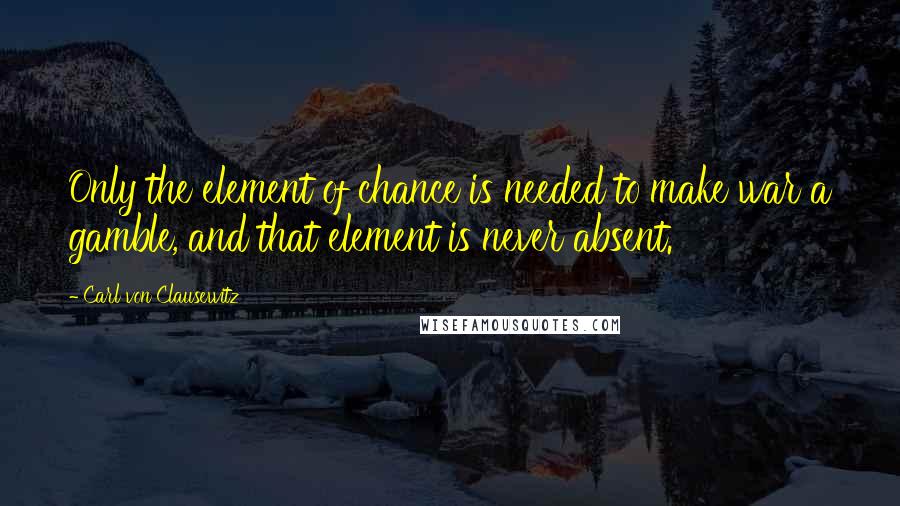 Carl Von Clausewitz Quotes: Only the element of chance is needed to make war a gamble, and that element is never absent.