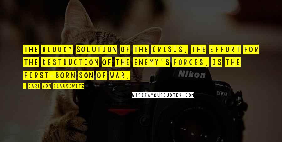 Carl Von Clausewitz Quotes: The bloody solution of the crisis, the effort for the destruction of the enemy's forces, is the first-born son of war.