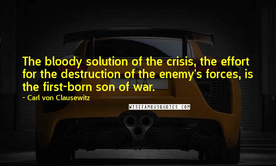 Carl Von Clausewitz Quotes: The bloody solution of the crisis, the effort for the destruction of the enemy's forces, is the first-born son of war.