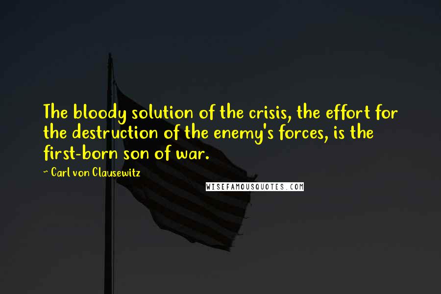 Carl Von Clausewitz Quotes: The bloody solution of the crisis, the effort for the destruction of the enemy's forces, is the first-born son of war.