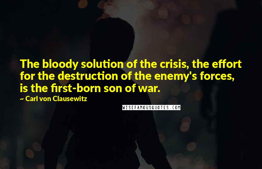 Carl Von Clausewitz Quotes: The bloody solution of the crisis, the effort for the destruction of the enemy's forces, is the first-born son of war.