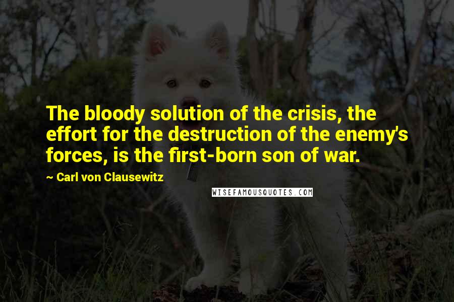 Carl Von Clausewitz Quotes: The bloody solution of the crisis, the effort for the destruction of the enemy's forces, is the first-born son of war.