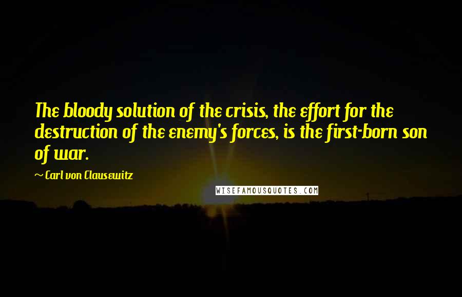 Carl Von Clausewitz Quotes: The bloody solution of the crisis, the effort for the destruction of the enemy's forces, is the first-born son of war.