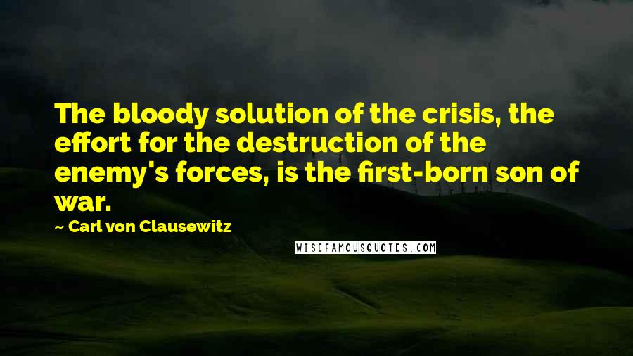 Carl Von Clausewitz Quotes: The bloody solution of the crisis, the effort for the destruction of the enemy's forces, is the first-born son of war.