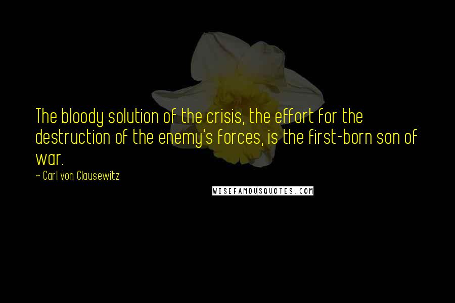 Carl Von Clausewitz Quotes: The bloody solution of the crisis, the effort for the destruction of the enemy's forces, is the first-born son of war.