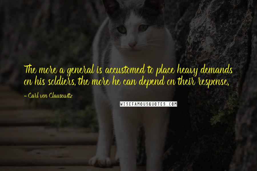 Carl Von Clausewitz Quotes: The more a general is accustomed to place heavy demands on his soldiers, the more he can depend on their response.