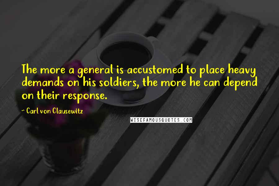 Carl Von Clausewitz Quotes: The more a general is accustomed to place heavy demands on his soldiers, the more he can depend on their response.