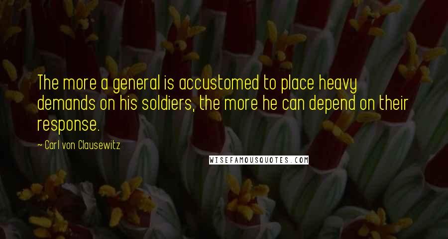 Carl Von Clausewitz Quotes: The more a general is accustomed to place heavy demands on his soldiers, the more he can depend on their response.