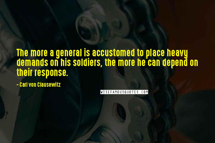 Carl Von Clausewitz Quotes: The more a general is accustomed to place heavy demands on his soldiers, the more he can depend on their response.