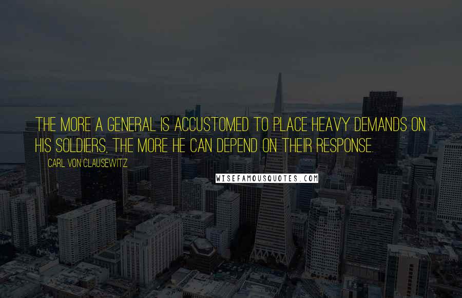 Carl Von Clausewitz Quotes: The more a general is accustomed to place heavy demands on his soldiers, the more he can depend on their response.