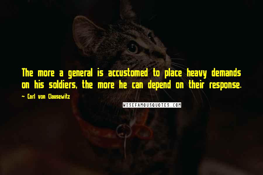 Carl Von Clausewitz Quotes: The more a general is accustomed to place heavy demands on his soldiers, the more he can depend on their response.