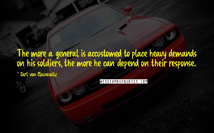 Carl Von Clausewitz Quotes: The more a general is accustomed to place heavy demands on his soldiers, the more he can depend on their response.