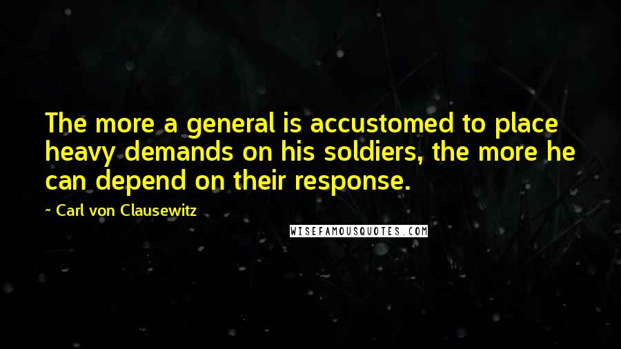 Carl Von Clausewitz Quotes: The more a general is accustomed to place heavy demands on his soldiers, the more he can depend on their response.