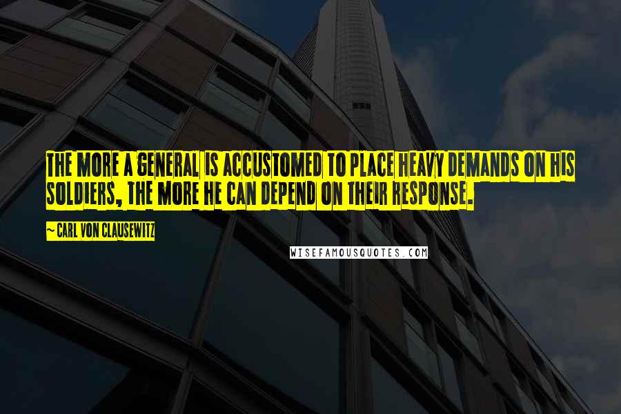 Carl Von Clausewitz Quotes: The more a general is accustomed to place heavy demands on his soldiers, the more he can depend on their response.