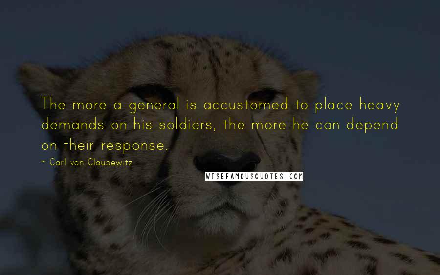 Carl Von Clausewitz Quotes: The more a general is accustomed to place heavy demands on his soldiers, the more he can depend on their response.