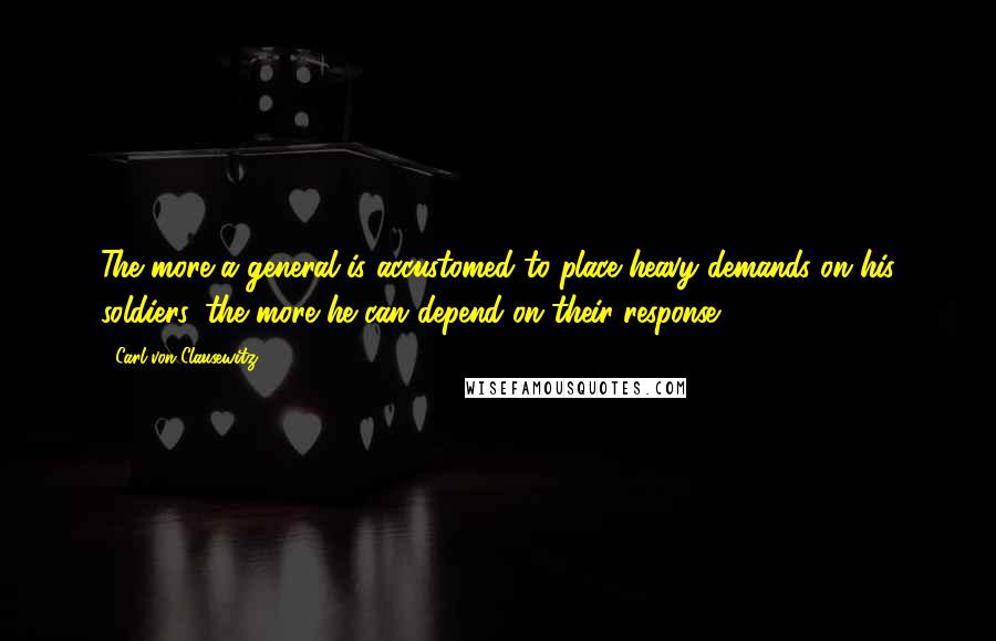 Carl Von Clausewitz Quotes: The more a general is accustomed to place heavy demands on his soldiers, the more he can depend on their response.