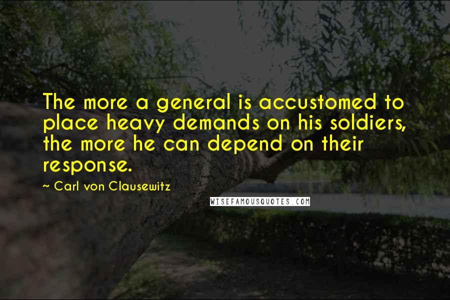 Carl Von Clausewitz Quotes: The more a general is accustomed to place heavy demands on his soldiers, the more he can depend on their response.