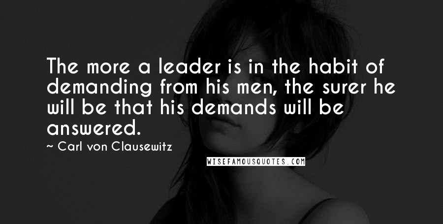 Carl Von Clausewitz Quotes: The more a leader is in the habit of demanding from his men, the surer he will be that his demands will be answered.