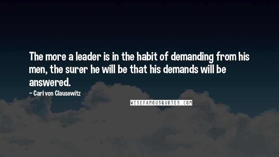 Carl Von Clausewitz Quotes: The more a leader is in the habit of demanding from his men, the surer he will be that his demands will be answered.