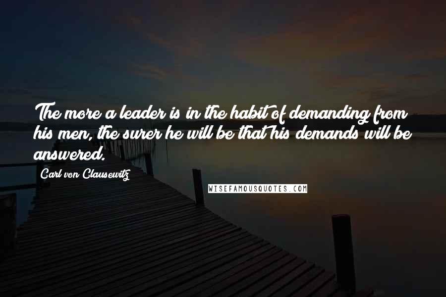 Carl Von Clausewitz Quotes: The more a leader is in the habit of demanding from his men, the surer he will be that his demands will be answered.