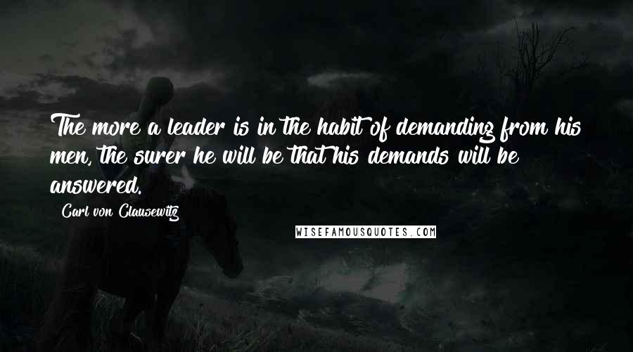 Carl Von Clausewitz Quotes: The more a leader is in the habit of demanding from his men, the surer he will be that his demands will be answered.