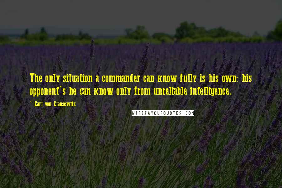 Carl Von Clausewitz Quotes: The only situation a commander can know fully is his own: his opponent's he can know only from unreliable intelligence.