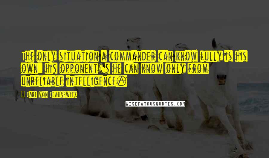 Carl Von Clausewitz Quotes: The only situation a commander can know fully is his own: his opponent's he can know only from unreliable intelligence.