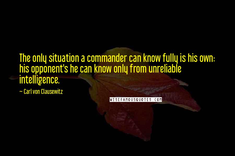 Carl Von Clausewitz Quotes: The only situation a commander can know fully is his own: his opponent's he can know only from unreliable intelligence.