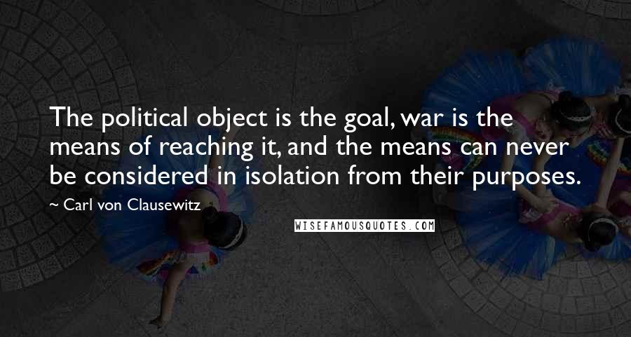 Carl Von Clausewitz Quotes: The political object is the goal, war is the means of reaching it, and the means can never be considered in isolation from their purposes.