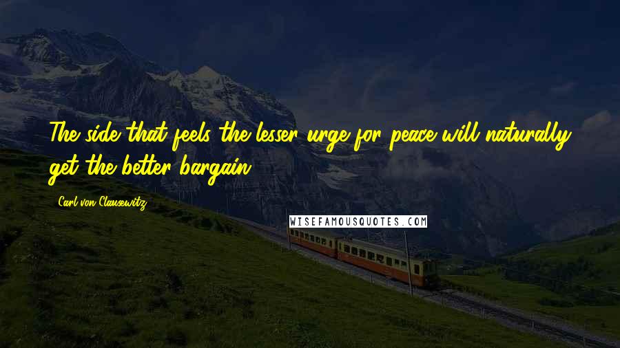 Carl Von Clausewitz Quotes: The side that feels the lesser urge for peace will naturally get the better bargain.