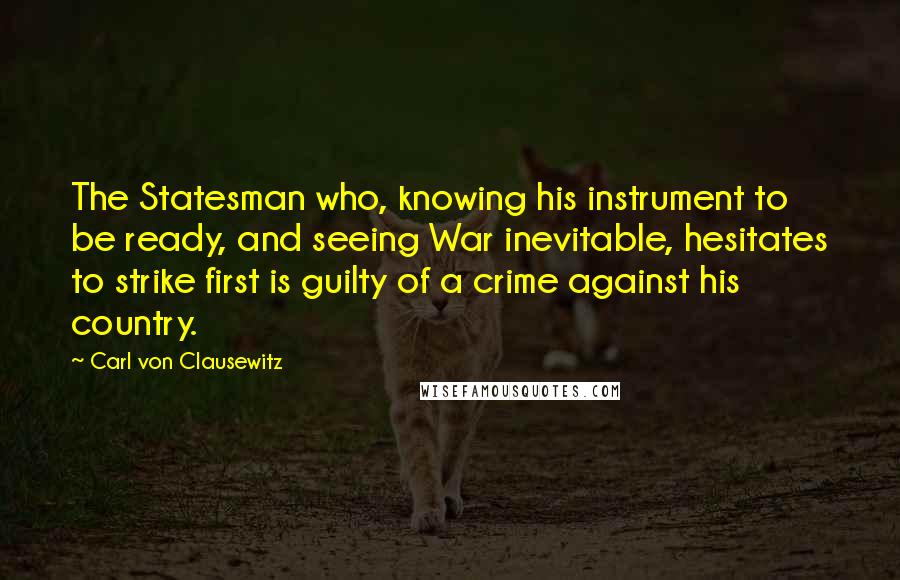 Carl Von Clausewitz Quotes: The Statesman who, knowing his instrument to be ready, and seeing War inevitable, hesitates to strike first is guilty of a crime against his country.