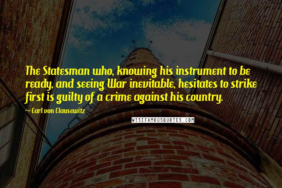 Carl Von Clausewitz Quotes: The Statesman who, knowing his instrument to be ready, and seeing War inevitable, hesitates to strike first is guilty of a crime against his country.