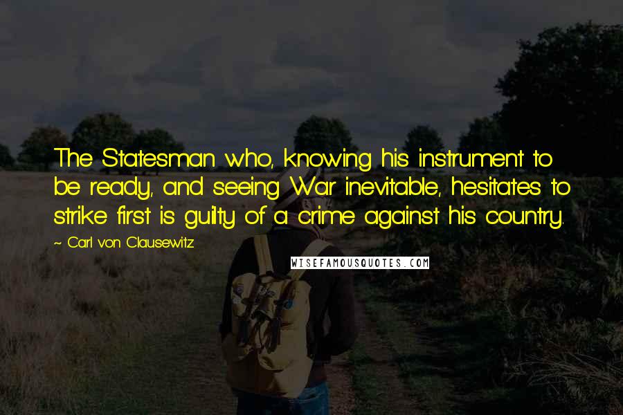 Carl Von Clausewitz Quotes: The Statesman who, knowing his instrument to be ready, and seeing War inevitable, hesitates to strike first is guilty of a crime against his country.