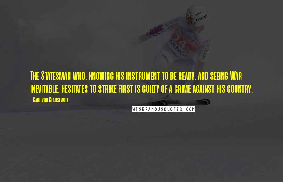 Carl Von Clausewitz Quotes: The Statesman who, knowing his instrument to be ready, and seeing War inevitable, hesitates to strike first is guilty of a crime against his country.