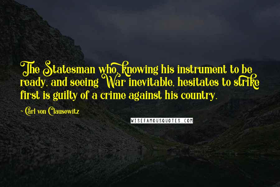 Carl Von Clausewitz Quotes: The Statesman who, knowing his instrument to be ready, and seeing War inevitable, hesitates to strike first is guilty of a crime against his country.